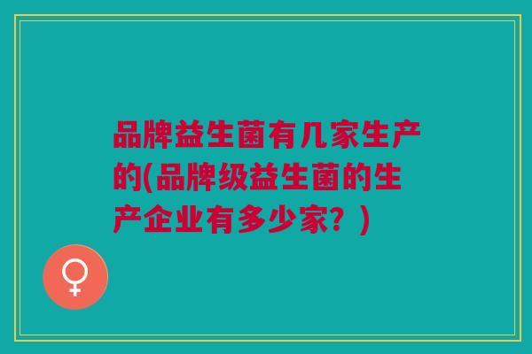 品牌益生菌有几家生产的(品牌级益生菌的生产企业有多少家?)