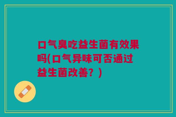 口气臭吃益生菌有效果吗(口气异味可否通过益生菌改善?) 口气臭吃益生菌有效果吗(口气异味可否通过益生菌改善?)