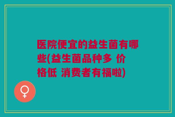 医院便宜的益生菌有哪些(益生菌品种多 价格低 消费者有福啦)