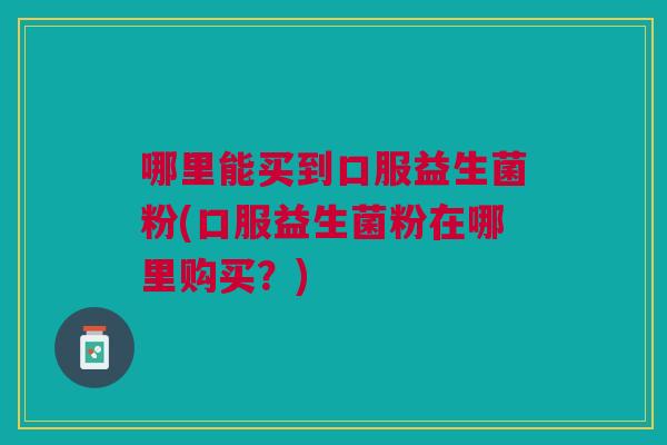 哪里能买到口服益生菌粉(口服益生菌粉在哪里购买?) 哪里能买到口服益生菌粉(口服益生菌粉在哪里购买?)