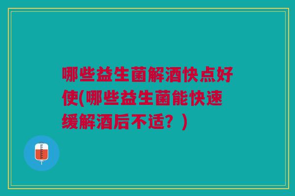 哪些益生菌解酒快点好使(哪些益生菌能快速缓解酒后不适?)