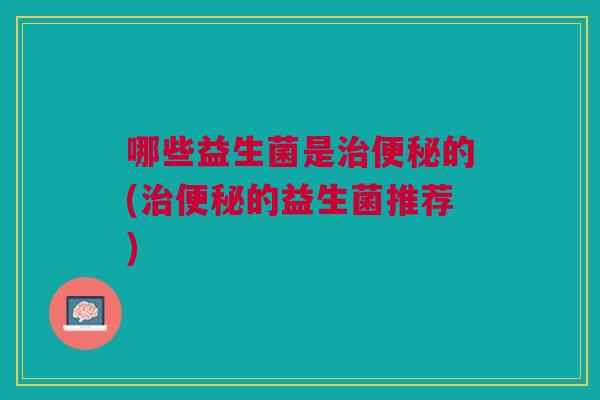 哪些益生菌是治便秘的(治便秘的益生菌推荐)