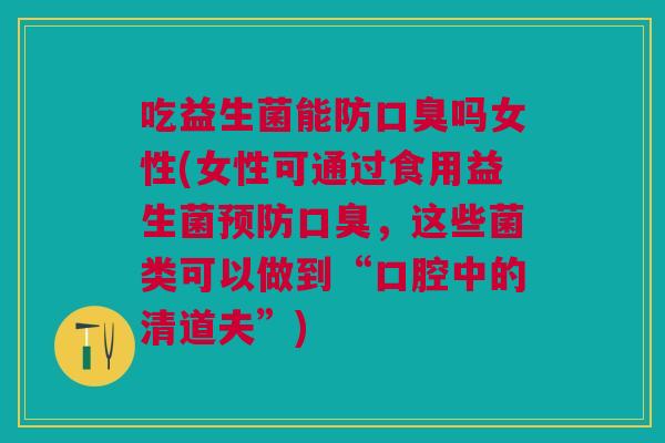 吃益生菌能防口臭吗女性(女性可通过食用益生菌预防口臭,这些菌类可以做到“口腔中的清道夫”)