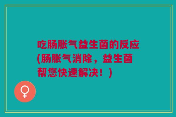 吃肠胀气益生菌的反应(肠胀气消除，益生菌帮您快速解决！)