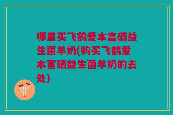 哪里买飞鹤爱本富硒益生菌羊奶(购买飞鹤爱本富硒益生菌羊奶的去处)