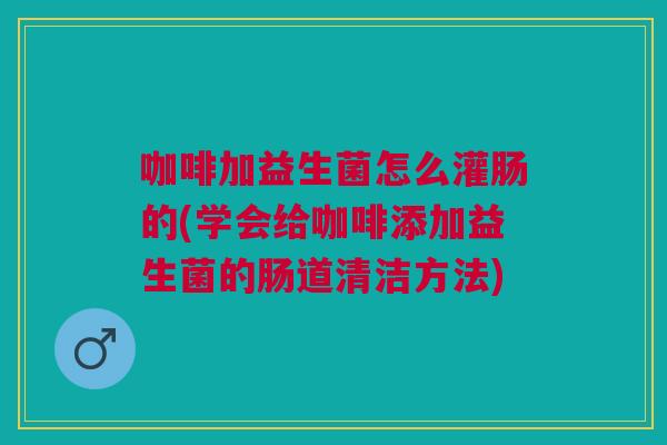 咖啡加益生菌怎么灌肠的(学会给咖啡添加益生菌的肠道清洁方法)