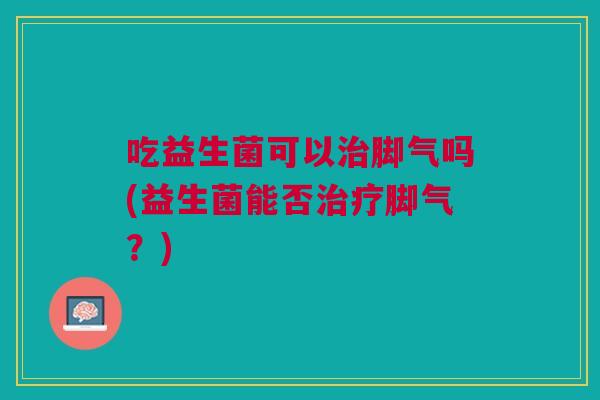 吃益生菌可以治脚气吗(益生菌能否治疗脚气?)