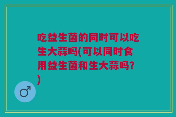 吃益生菌的同时可以吃生大蒜吗(可以同时食用益生菌和生大蒜吗?)