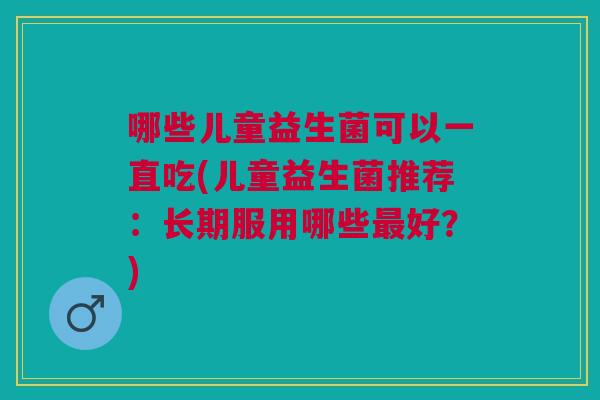 哪些儿童益生菌可以一直吃(儿童益生菌推荐:长期服用哪些最好?)