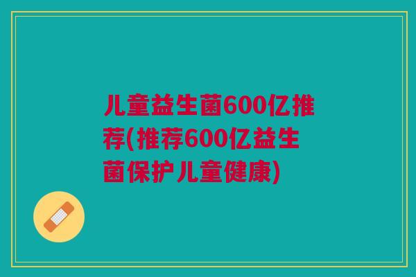 儿童益生菌600亿推荐(推荐600亿益生菌保护儿童健康)