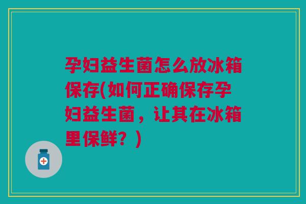 孕妇益生菌怎么放冰箱保存(如何正确保存孕妇益生菌，让其在冰箱里保鲜？)