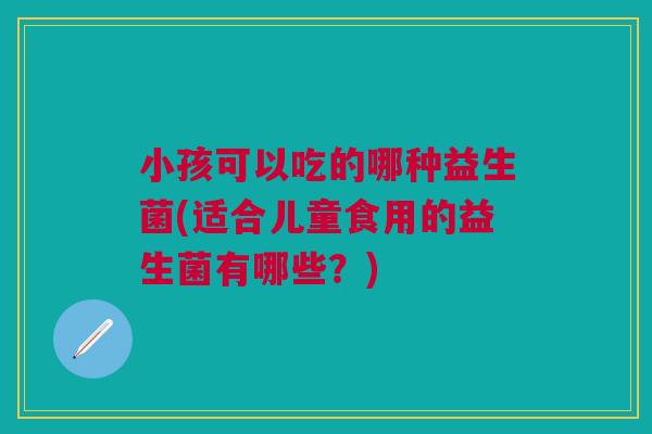 小孩可以吃的哪种益生菌(适合儿童食用的益生菌有哪些？)