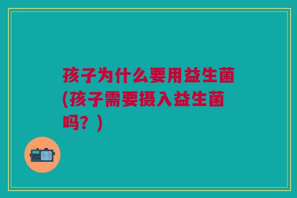 孩子为什么要用益生菌(孩子需要摄入益生菌吗？)