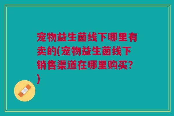 宠物益生菌线下哪里有卖的(宠物益生菌线下销售渠道在哪里购买？)