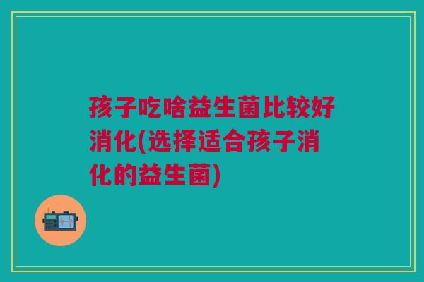 孩子吃啥益生菌比较好消化(选择适合孩子消化的益生菌)