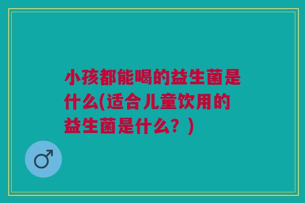 小孩都能喝的益生菌是什么(适合儿童饮用的益生菌是什么？)