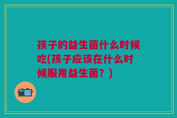 孩子的益生菌什么时候吃(孩子应该在什么时候服用益生菌？)