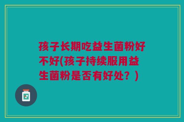 孩子长期吃益生菌粉好不好(孩子持续服用益生菌粉是否有好处?)