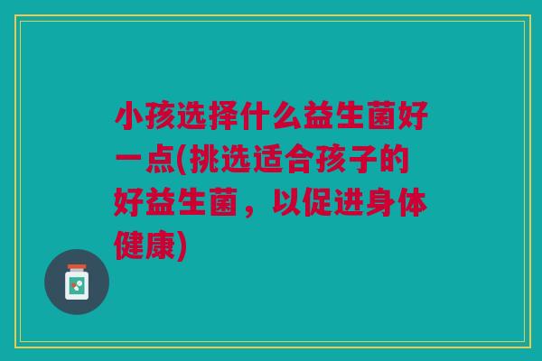 小孩选择什么益生菌好一点(挑选适合孩子的好益生菌,以促进身体健康)