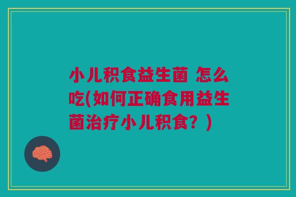 小儿积食益生菌 怎么吃(如何正确食用益生菌治疗小儿积食？)