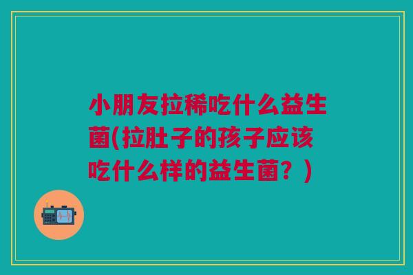 小朋友拉稀吃什么益生菌(拉肚子的孩子应该吃什么样的益生菌？)