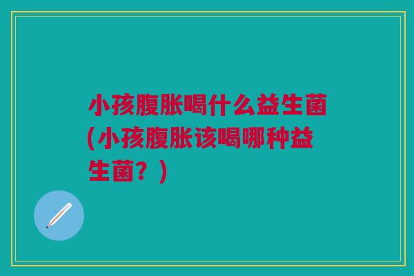 小孩腹胀喝什么益生菌(小孩腹胀该喝哪种益生菌？)