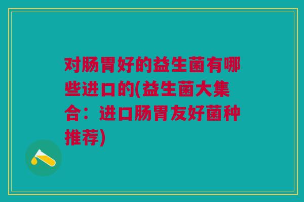 对肠胃好的益生菌有哪些进口的(益生菌大集合：进口肠胃友好菌种推荐)