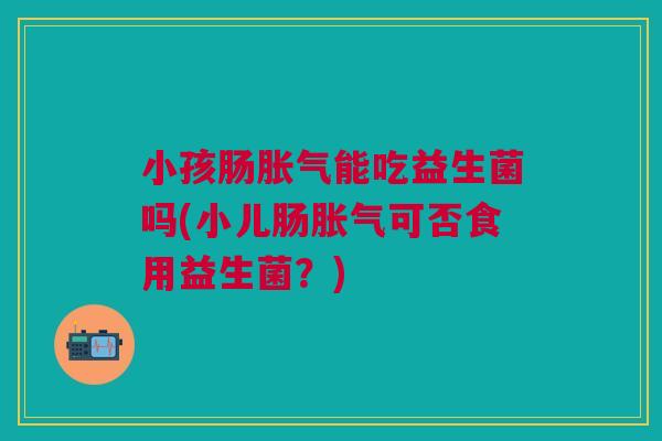 小孩肠胀气能吃益生菌吗(小儿肠胀气可否食用益生菌？)