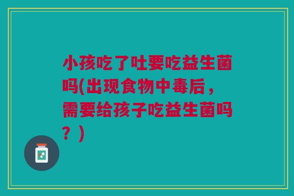 小孩吃了吐要吃益生菌吗(出现食物中毒后，需要给孩子吃益生菌吗？)