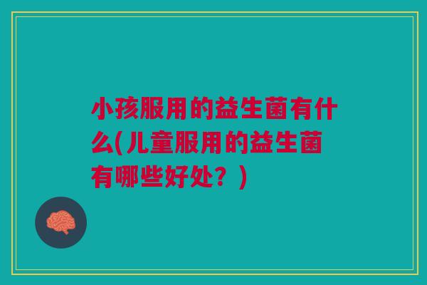 小孩服用的益生菌有什么(儿童服用的益生菌有哪些好处？)