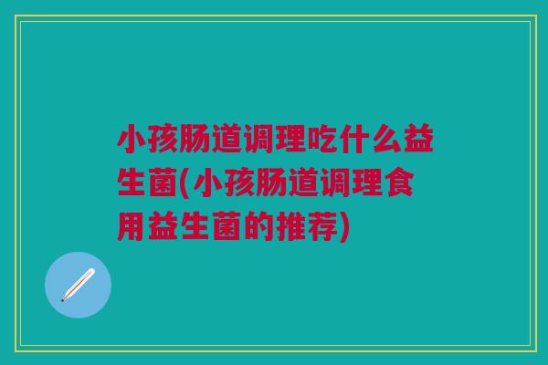小孩肠道调理吃什么益生菌(小孩肠道调理食用益生菌的推荐)
