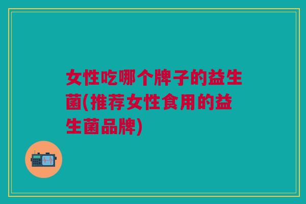 女性吃哪个牌子的益生菌(推荐女性食用的益生菌品牌)