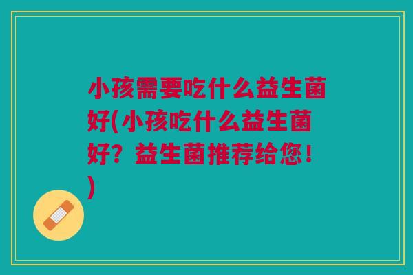 小孩需要吃什么益生菌好(小孩吃什么益生菌好？益生菌推荐给您！)
