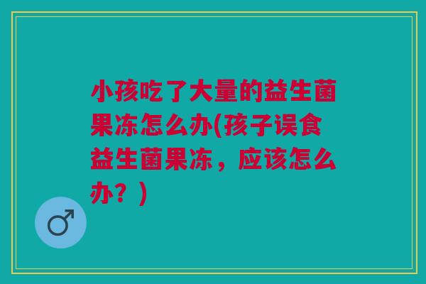 小孩吃了大量的益生菌果冻怎么办(孩子误食益生菌果冻，应该怎么办？)