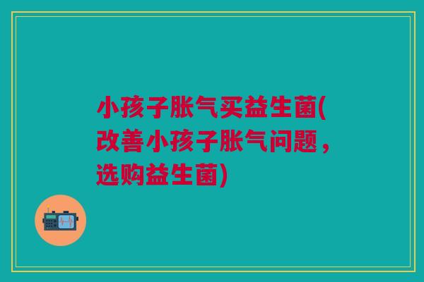 小孩子胀气买益生菌(改善小孩子胀气问题,选购益生菌)
