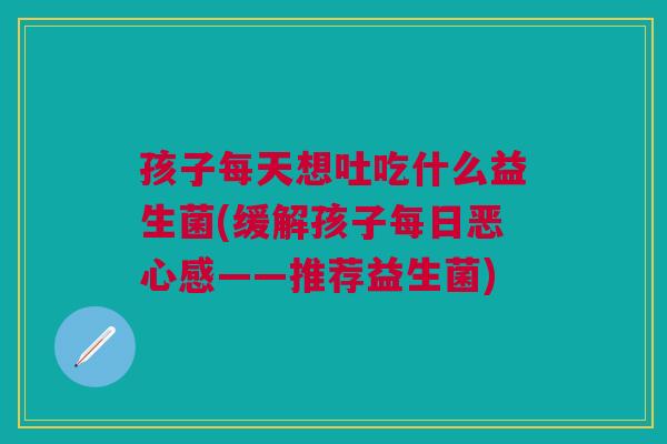 孩子每天想吐吃什么益生菌(缓解孩子每日恶心感——推荐益生菌)