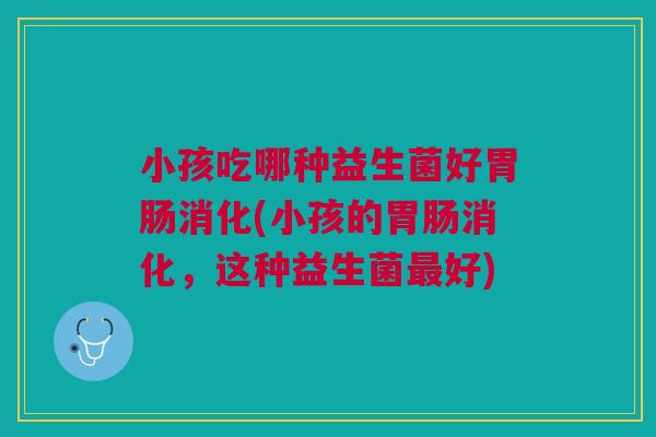 小孩吃哪种益生菌好胃肠消化(小孩的胃肠消化,这种益生菌最好)