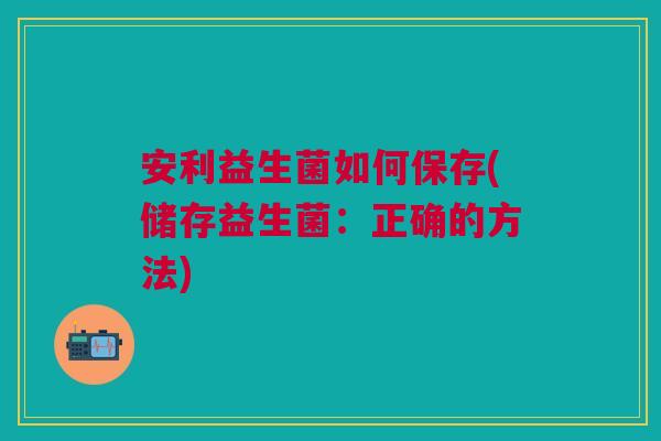 安利益生菌如何保存(储存益生菌:正确的方法) 安利益生菌如何保存(储存益生菌:正确的方法)