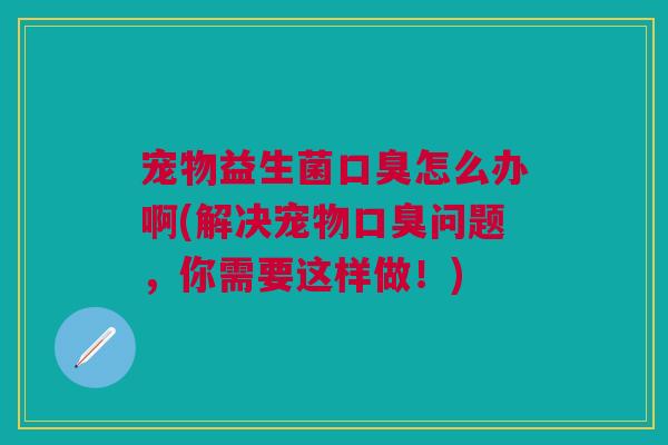 宠物益生菌口臭怎么办啊(解决宠物口臭问题,你需要这样做!)
