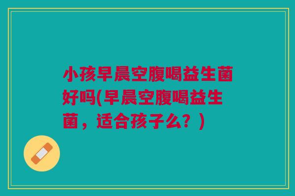 小孩早晨空腹喝益生菌好吗(早晨空腹喝益生菌,适合孩子么?)