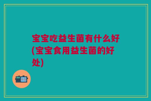宝宝吃益生菌有什么好(宝宝食用益生菌的好处)