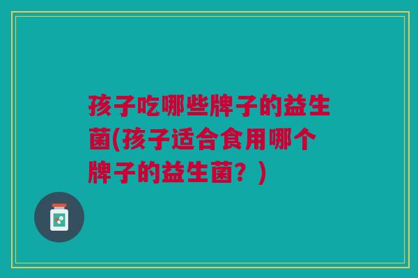 孩子吃哪些牌子的益生菌(孩子适合食用哪个牌子的益生菌?)