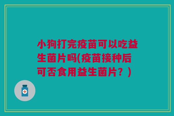 小狗打完疫苗可以吃益生菌片吗(疫苗接种后可否食用益生菌片?)