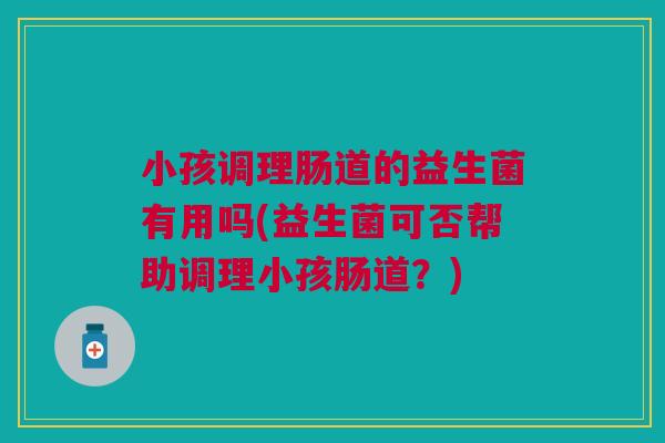 小孩调理肠道的益生菌有用吗(益生菌可否帮助调理小孩肠道?) 小孩调理肠道的益生菌有用吗(益生菌可否帮助调理小孩肠道?)
