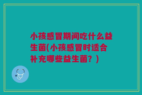 小孩感冒期间吃什么益生菌(小孩感冒时适合补充哪些益生菌？)