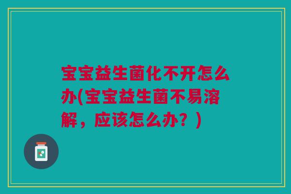 宝宝益生菌化不开怎么办(宝宝益生菌不易溶解,应该怎么办?)