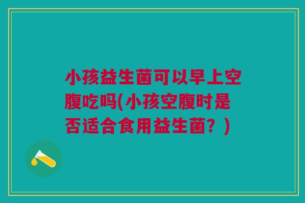 小孩益生菌可以早上空腹吃吗(小孩空腹时是否适合食用益生菌?)