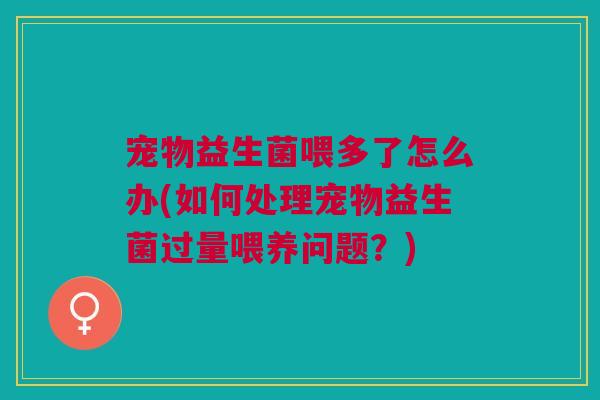 宠物益生菌喂多了怎么办(如何处理宠物益生菌过量喂养问题?)