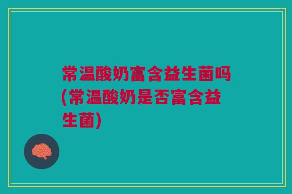 常温酸奶富含益生菌吗(常温酸奶是否富含益生菌)