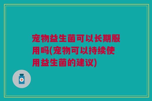 宠物益生菌可以长期服用吗(宠物可以持续使用益生菌的建议)